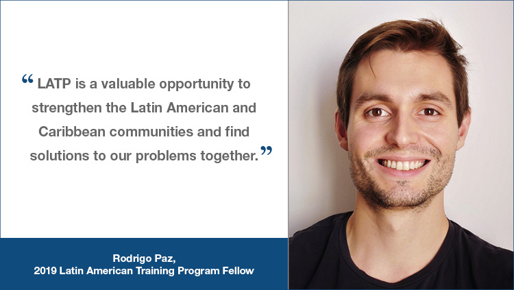 LATP testimonial from Rodrigo Paz, a 2-19 LATP fellow, "LATP is a valuable opportunity to strengthen the Latin American and Caribbean communities and find solutions to out problems together."